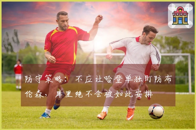 防守策略:不应让哈登单独盯防布伦森,库里绝不会被如此安排